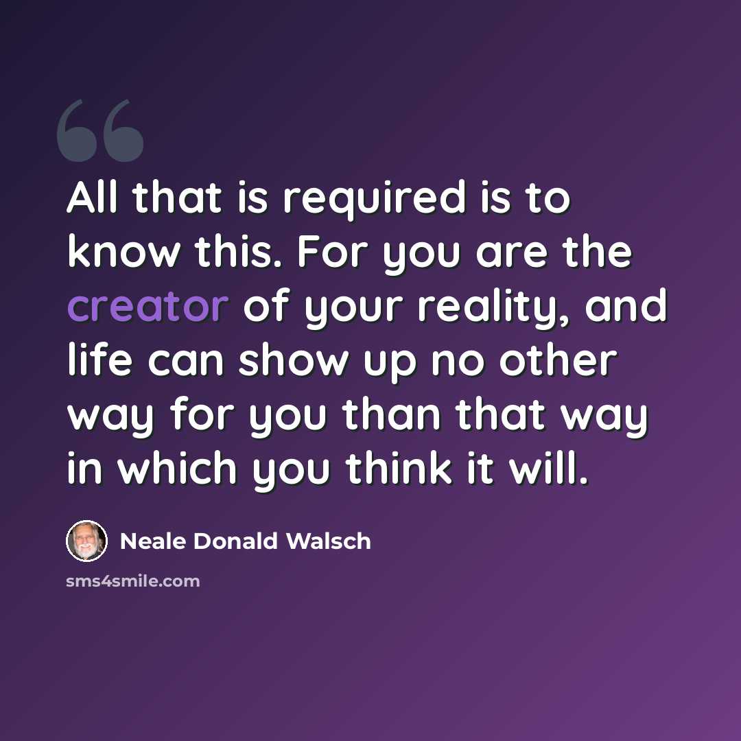 “All that is required is to know this. For you are the creator of your reality, and life can show up no other way for you than that way in which you think it will.” quote by Neale Donald Walsch