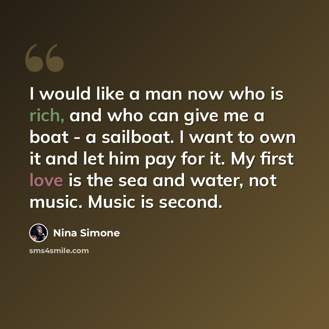“I would like a man now who is rich, and who can give me a boat - a sailboat. I want to own it and let him pay for it. My first love is the sea and water, not music. Music is second.” quote by Nina Simone