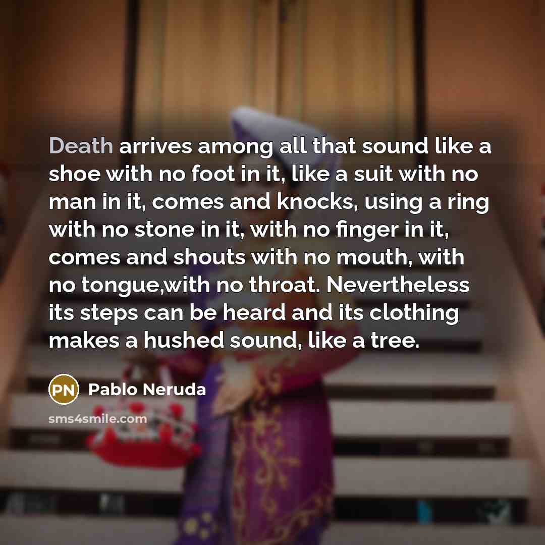 “Death arrives among all that sound like a shoe with no foot in it, like a suit with no man in it, comes and knocks, using a ring with no stone in it, with no finger in it, comes and shouts with no mouth, with no tongue,with no throat. Nevertheless its steps can be heard and its clothing makes a…” quote by Pablo Neruda