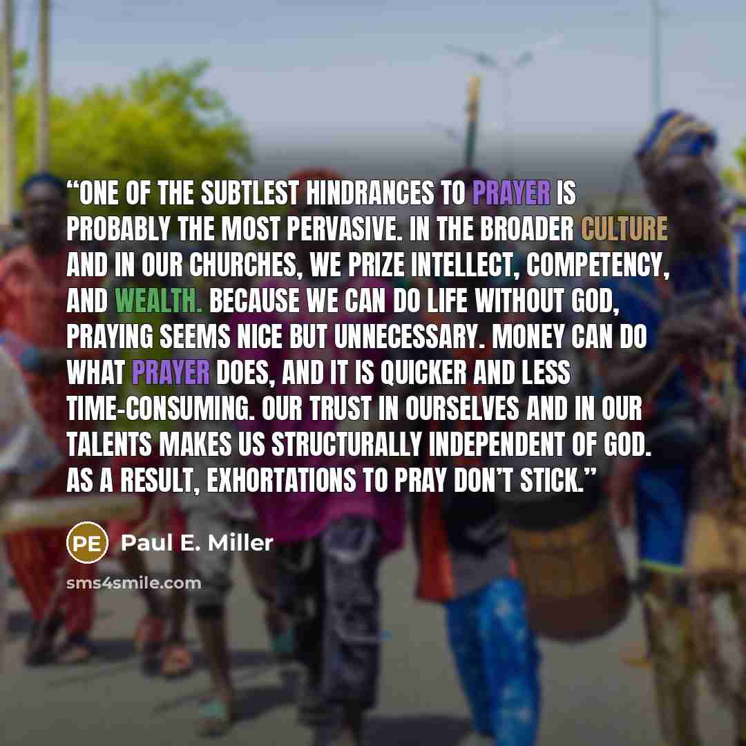 “One of the subtlest hindrances to prayer is probably the most pervasive. In the broader culture and in our churches, we prize intellect, competency, and wealth. Because we can do life without God, praying seems nice but unnecessary. Money can do what prayer does, and it is quicker and less…” quote by Paul E. Miller