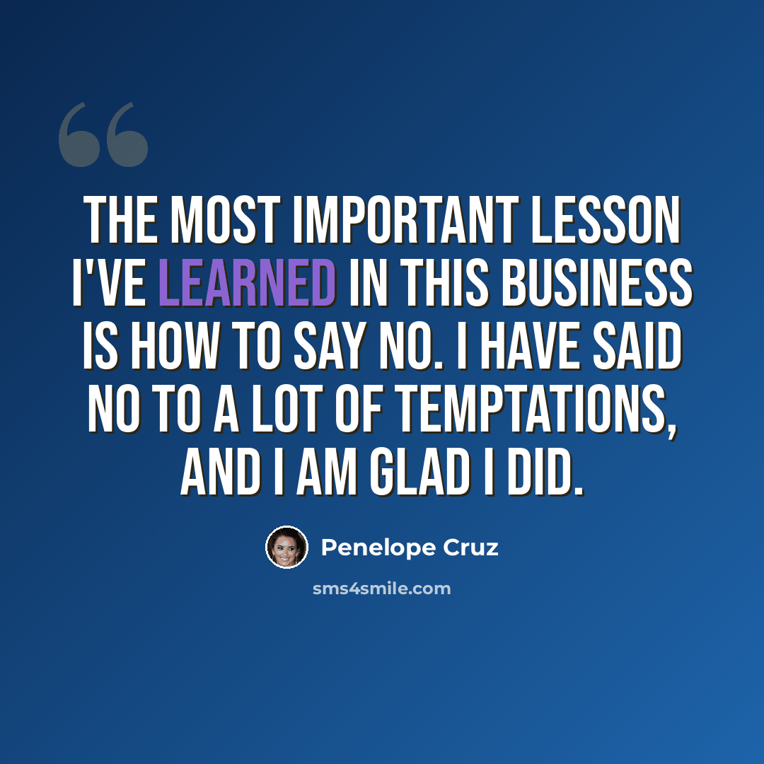 “The most important lesson I've learned in this business is how to say no. I have said no to a lot of temptations, and I am glad I did.” quote by Penelope Cruz