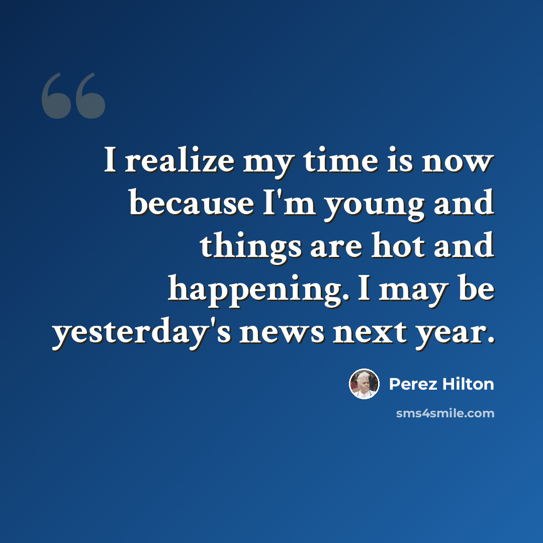 “I realize my time is now because I'm young and things are hot and happening. I may be yesterday's news next year.” quote by Perez Hilton