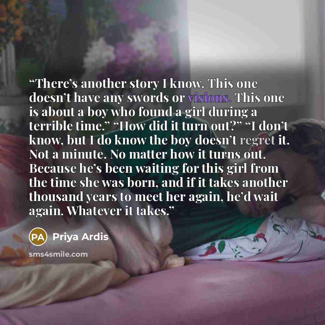 “There’s another story I know. This one doesn’t have any swords or visions. This one is about a boy who found a girl during a terrible time.” “How did it turn out?” “I don’t know, but I do know the boy doesn’t regret it. Not a minute. No matter how it turns out. Because he’s been waiting for this…” quote by Priya Ardis