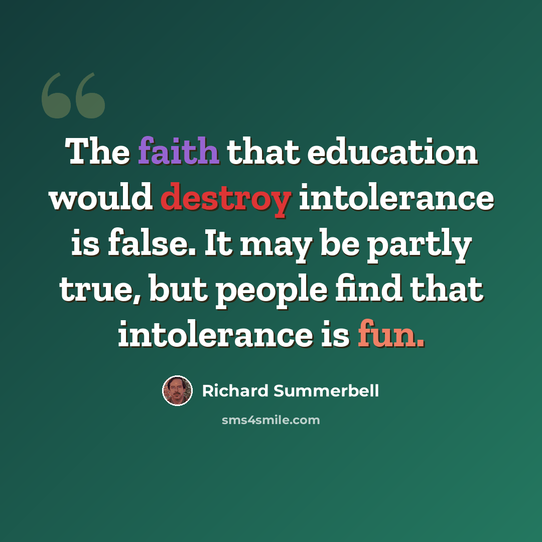 “The faith that education would destroy intolerance is false. It may be partly true, but people find that intolerance is fun.” quote by Richard Summerbell