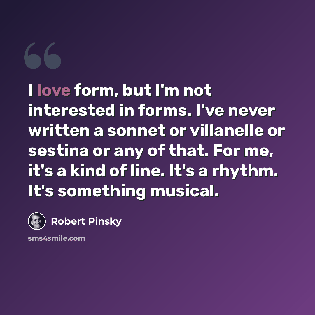 “I love form, but I'm not interested in forms. I've never written a sonnet or villanelle or sestina or any of that. For me, it's a kind of line. It's a rhythm. It's something musical.” quote by Robert Pinsky
