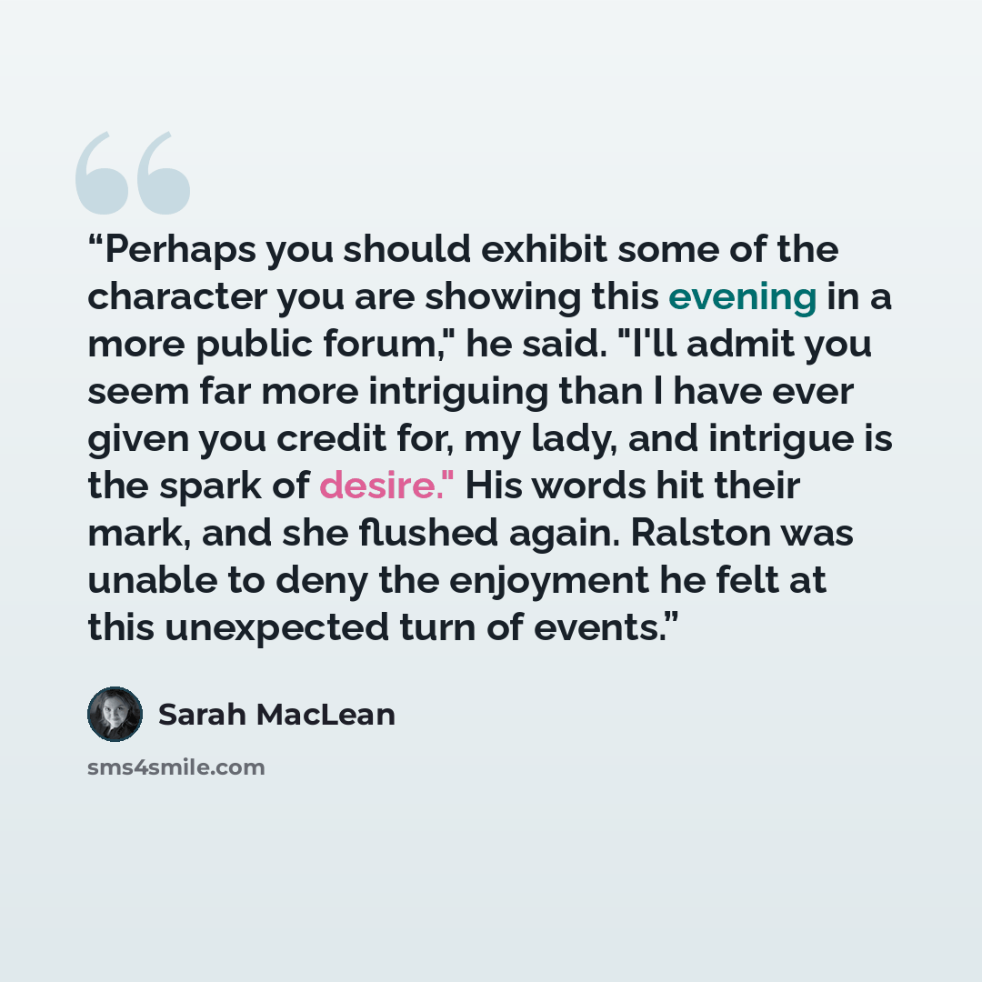 “Perhaps you should exhibit some of the character you are showing this evening in a more public forum," he said. "I'll admit you seem far more intriguing than I have ever given you credit for, my lady, and intrigue is the spark of desire." His words hit their mark, and she flushed again. Ralston…” quote by Sarah MacLean