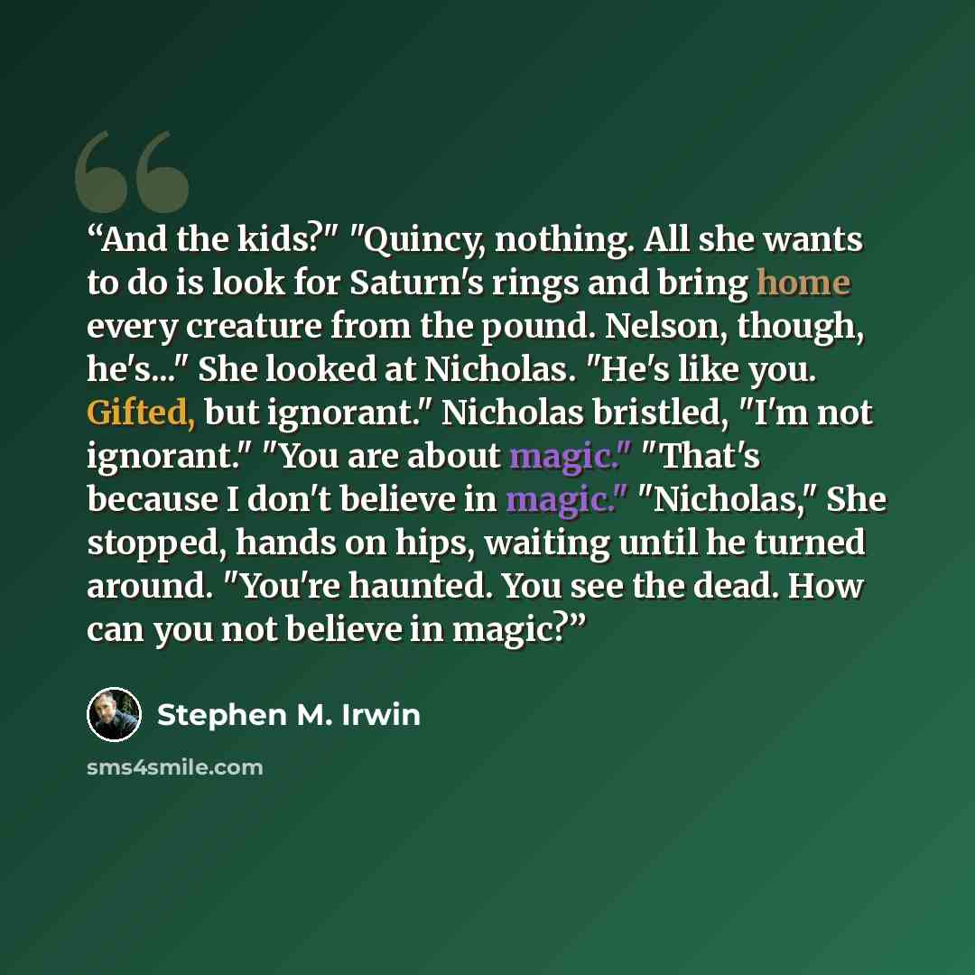 “And the kids?" "Quincy, nothing. All she wants to do is look for Saturn's rings and bring home every creature from the pound. Nelson, though, he's..." She looked at Nicholas. "He's like you. Gifted, but ignorant." Nicholas bristled, "I'm not ignorant." "You are about magic." "That's because I…” quote by Stephen M. Irwin