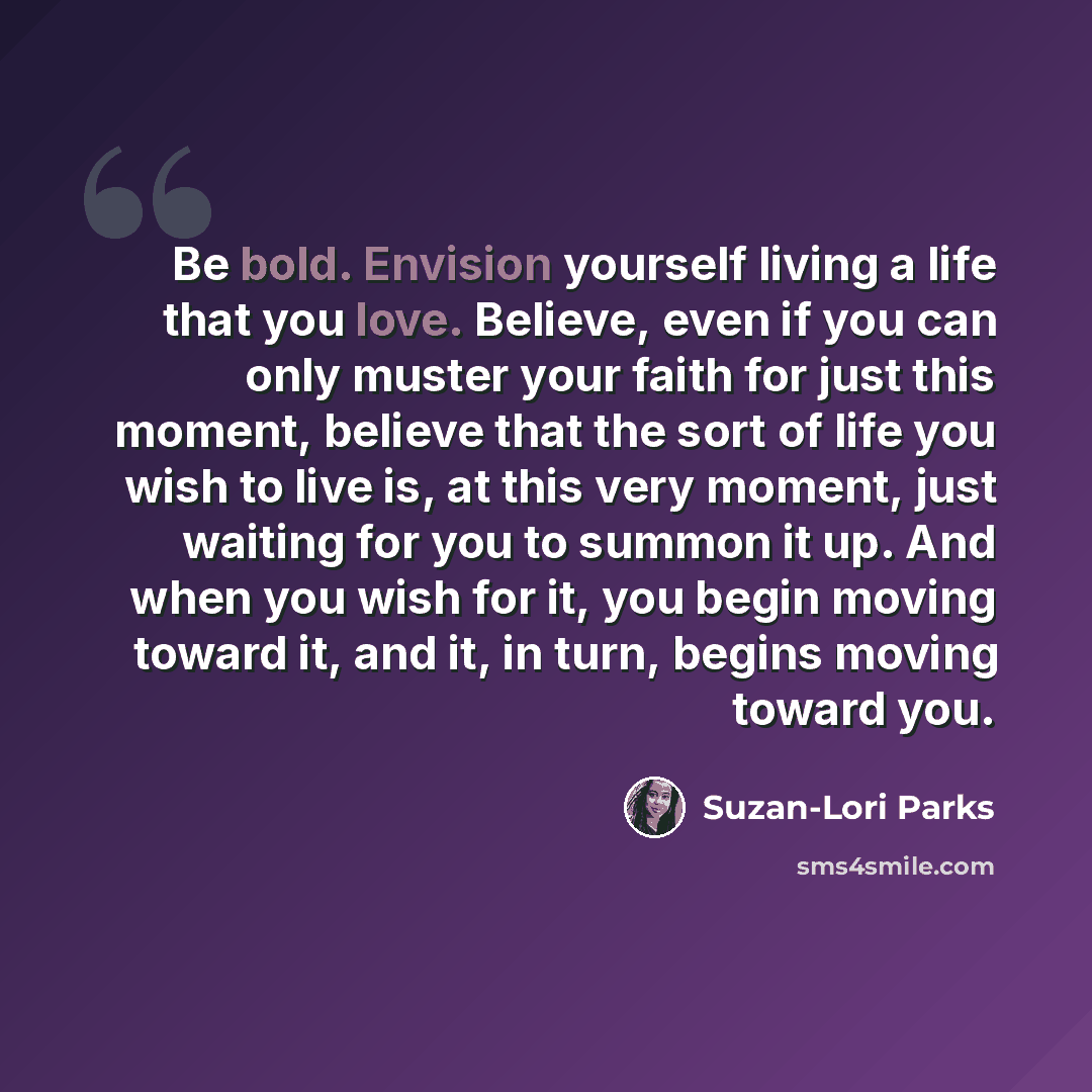 “Be bold. Envision yourself living a life that you love. Believe, even if you can only muster your faith for just this moment, believe that the sort of life you wish to live is, at this very moment, just waiting for you to summon it up. And when you wish for it, you begin moving toward it, and it…” quote by Suzan-Lori Parks