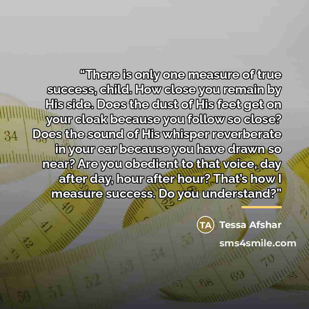 “There is only one measure of true success, child. How close you remain by His side. Does the dust of His feet get on your cloak because you follow so close? Does the sound of His whisper reverberate in your ear because you have drawn so near? Are you obedient to that voice, day after day, hour…” quote by Tessa Afshar
