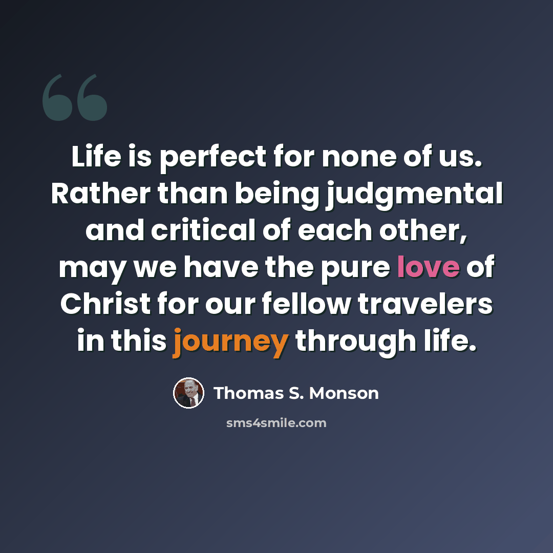 “Life is perfect for none of us. Rather than being judgmental and critical of each other, may we have the pure love of Christ for our fellow travelers in this journey through life.” quote by Thomas S. Monson