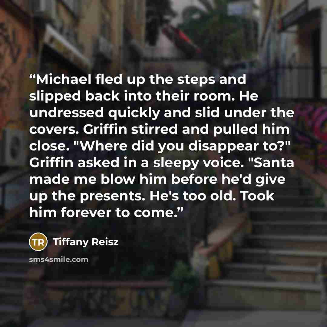 “Michael fled up the steps and slipped back into their room. He undressed quickly and slid under the covers. Griffin stirred and pulled him close. "Where did you disappear to?" Griffin asked in a sleepy voice. "Santa made me blow him before he'd give up the presents. He's too old. Took him forever…” quote by Tiffany Reisz