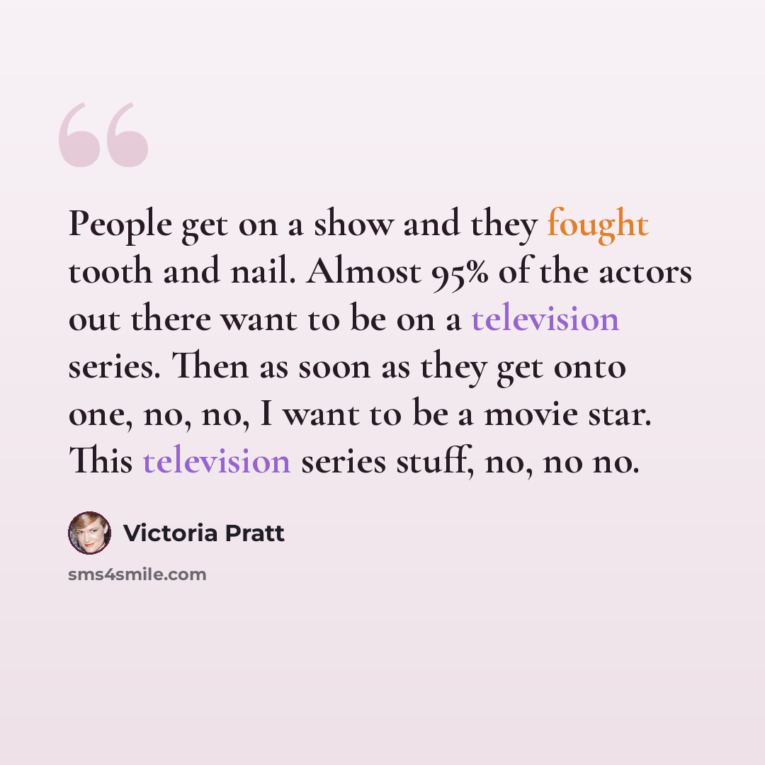 “People get on a show and they fought tooth and nail. Almost 95% of the actors out there want to be on a television series. Then as soon as they get onto one, no, no, I want to be a movie star. This television series stuff, no, no no.” quote by Victoria Pratt