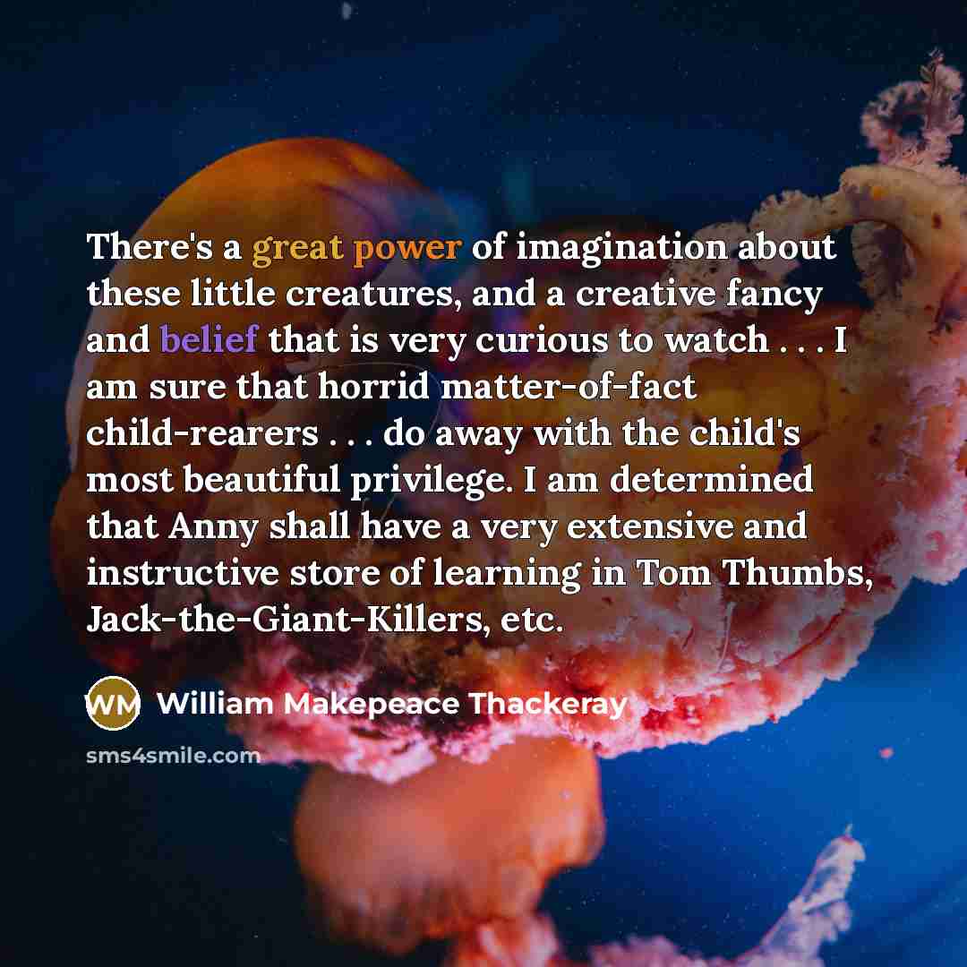 “There's a great power of imagination about these little creatures, and a creative fancy and belief that is very curious to watch . . . I am sure that horrid matter-of-fact child-rearers . . . do away with the child's most beautiful privilege. I am determined that Anny shall have a very extensive…” quote by William Makepeace Thackeray