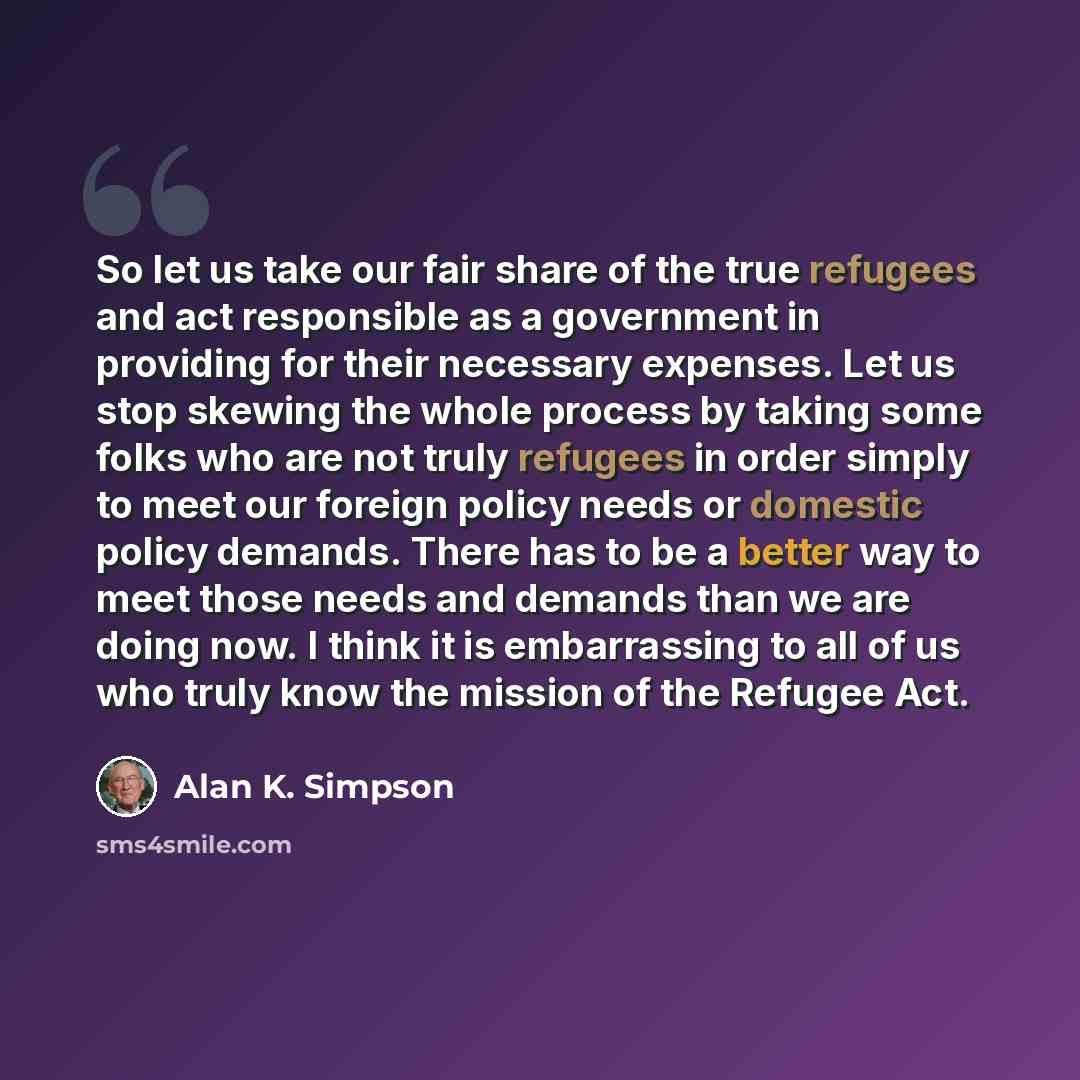 “So let us take our fair share of the true refugees and act responsible as a government in providing for their necessary expenses. Let us stop skewing the whole process by taking some folks who are not truly refugees in order simply to meet our foreign policy needs or domestic policy demands. There…” quote by Alan K. Simpson