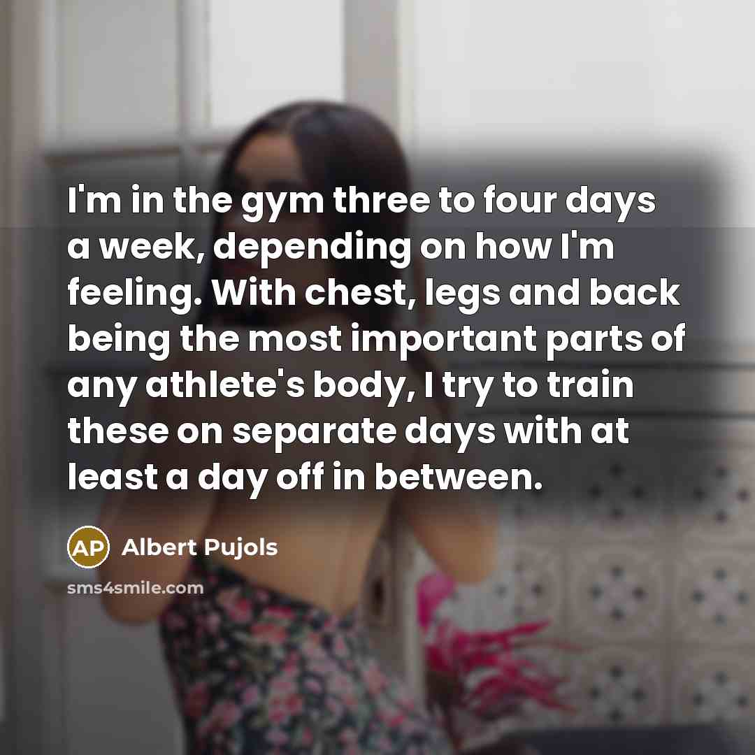 “I'm in the gym three to four days a week, depending on how I'm feeling. With chest, legs and back being the most important parts of any athlete's body, I try to train these on separate days with at least a day off in between.” quote by Albert Pujols