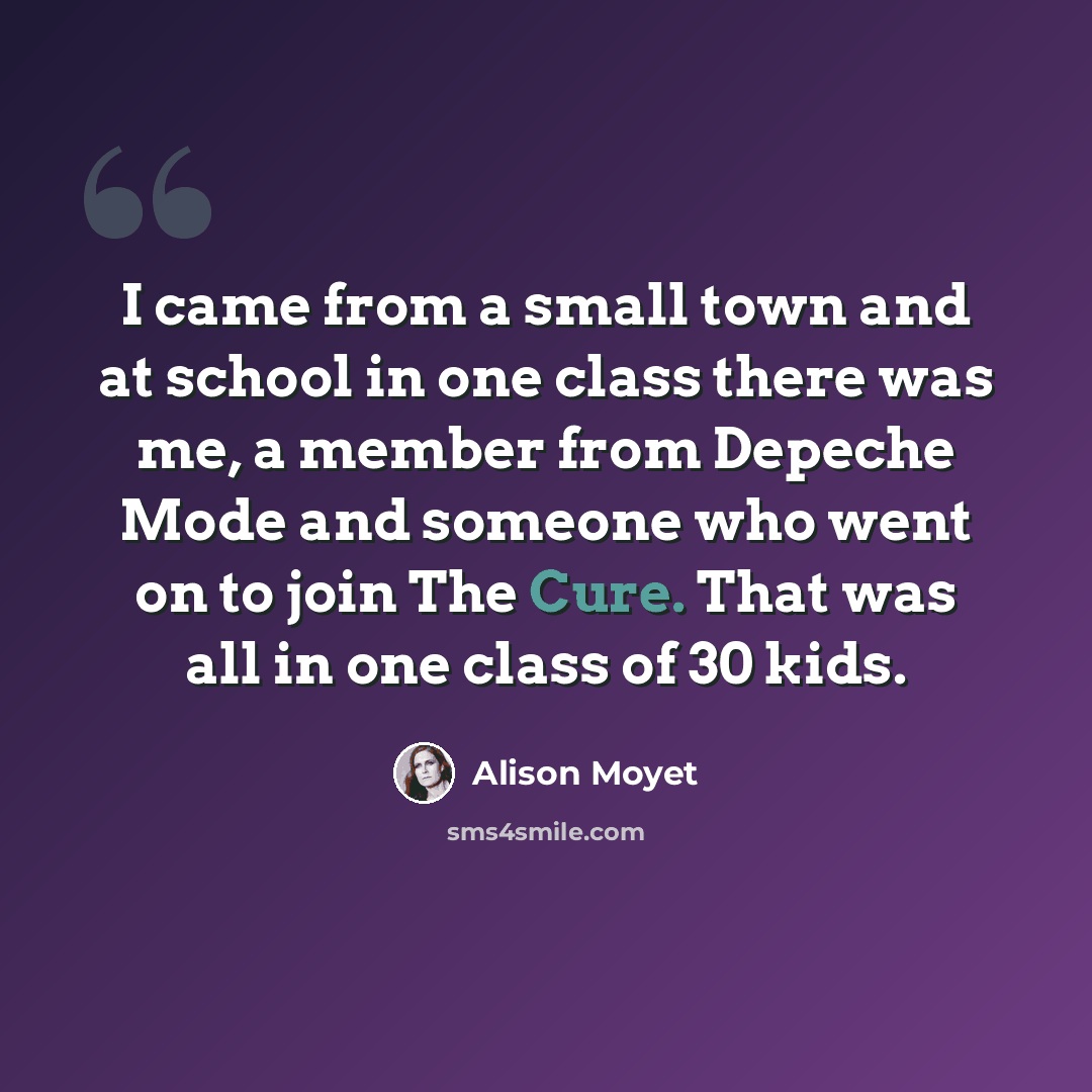 “I came from a small town and at school in one class there was me, a member from Depeche Mode and someone who went on to join The Cure. That was all in one class of 30 kids.” quote by Alison Moyet