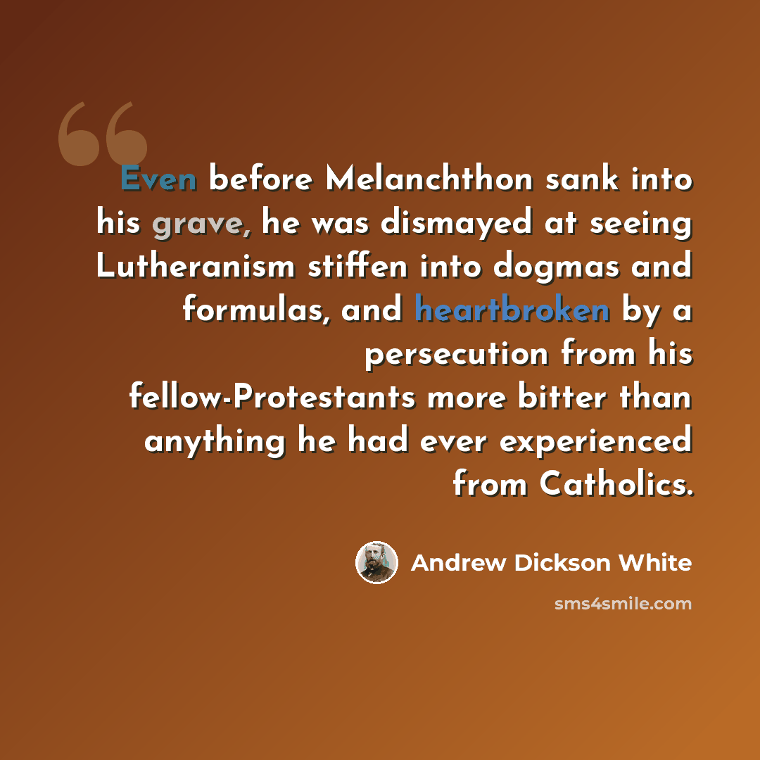 “Even before Melanchthon sank into his grave, he was dismayed at seeing Lutheranism stiffen into dogmas and formulas, and heartbroken by a persecution from his fellow-Protestants more bitter than anything he had ever experienced from Catholics.” quote by Andrew Dickson White
