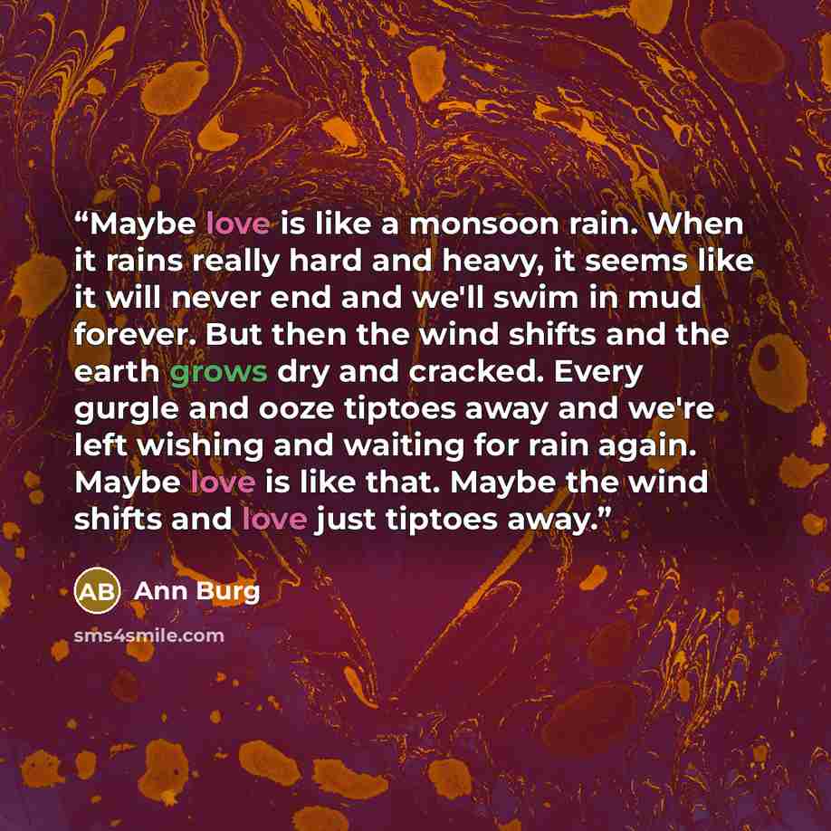 “Maybe love is like a monsoon rain. When it rains really hard and heavy, it seems like it will never end and we'll swim in mud forever. But then the wind shifts and the earth grows dry and cracked. Every gurgle and ooze tiptoes away and we're left wishing and waiting for rain again. Maybe love is…” quote by Ann Burg