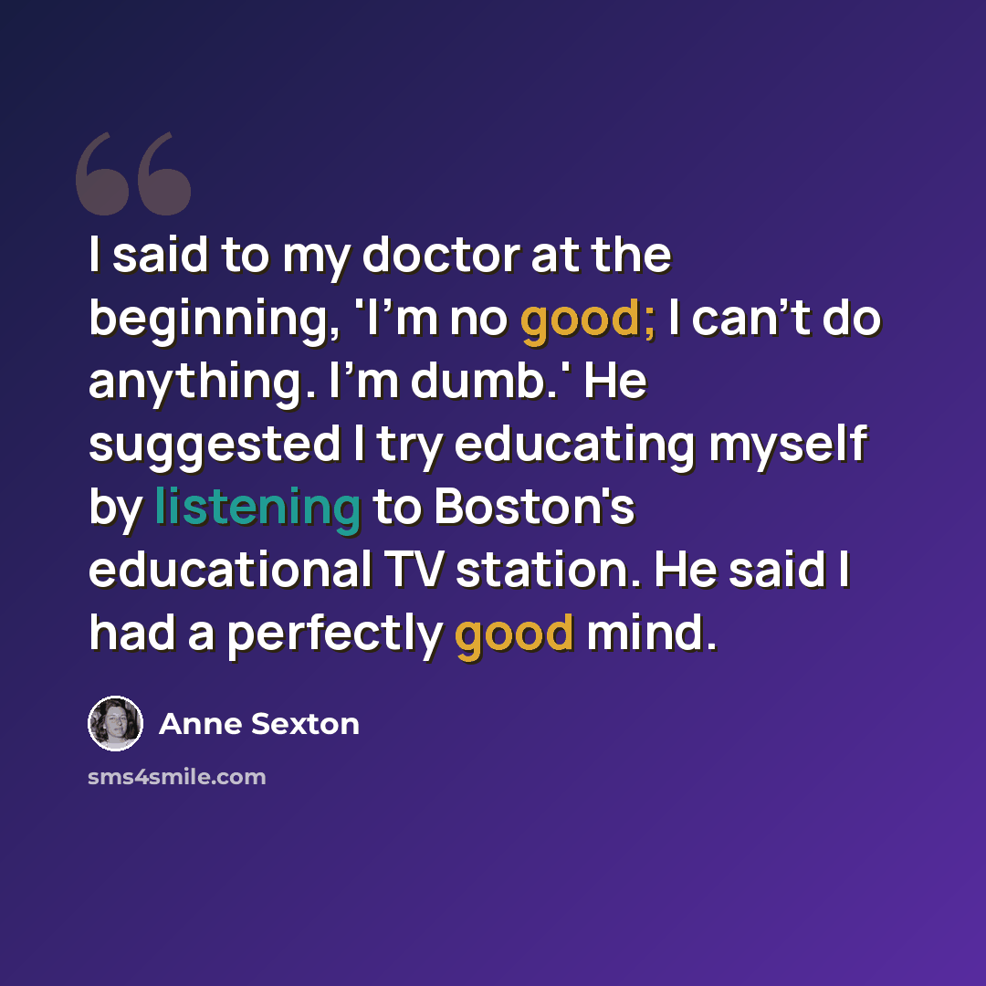 “I said to my doctor at the beginning, 'I'm no good; I can't do anything. I'm dumb.' He suggested I try educating myself by listening to Boston's educational TV station. He said I had a perfectly good mind.” quote by Anne Sexton