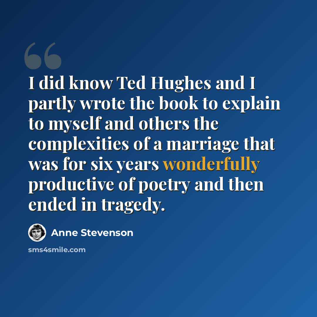 “I did know Ted Hughes and I partly wrote the book to explain to myself and others the complexities of a marriage that was for six years wonderfully productive of poetry and then ended in tragedy.” quote by Anne Stevenson