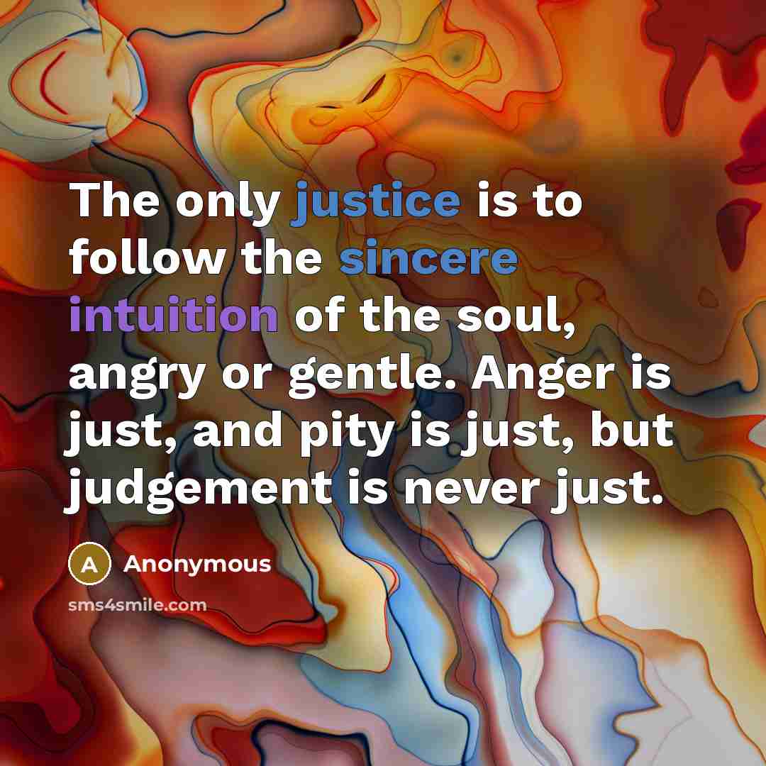 “The only justice is to follow the sincere intuition of the soul, angry or gentle. Anger is just, and pity is just, but judgement is never just.” quote by Anonymous