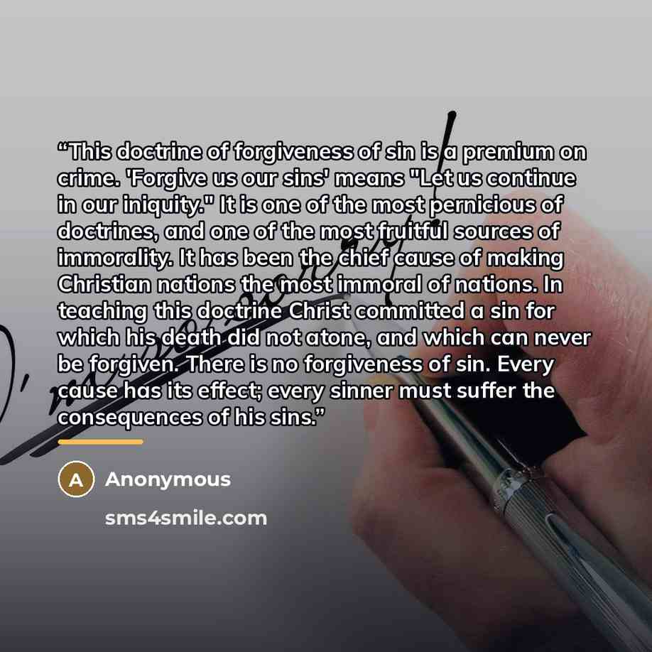 “This doctrine of forgiveness of sin is a premium on crime. 'Forgive us our sins' means "Let us continue in our iniquity." It is one of the most pernicious of doctrines, and one of the most fruitful sources of immorality. It has been the chief cause of making Christian nations the most immoral of…” quote by Anonymous
