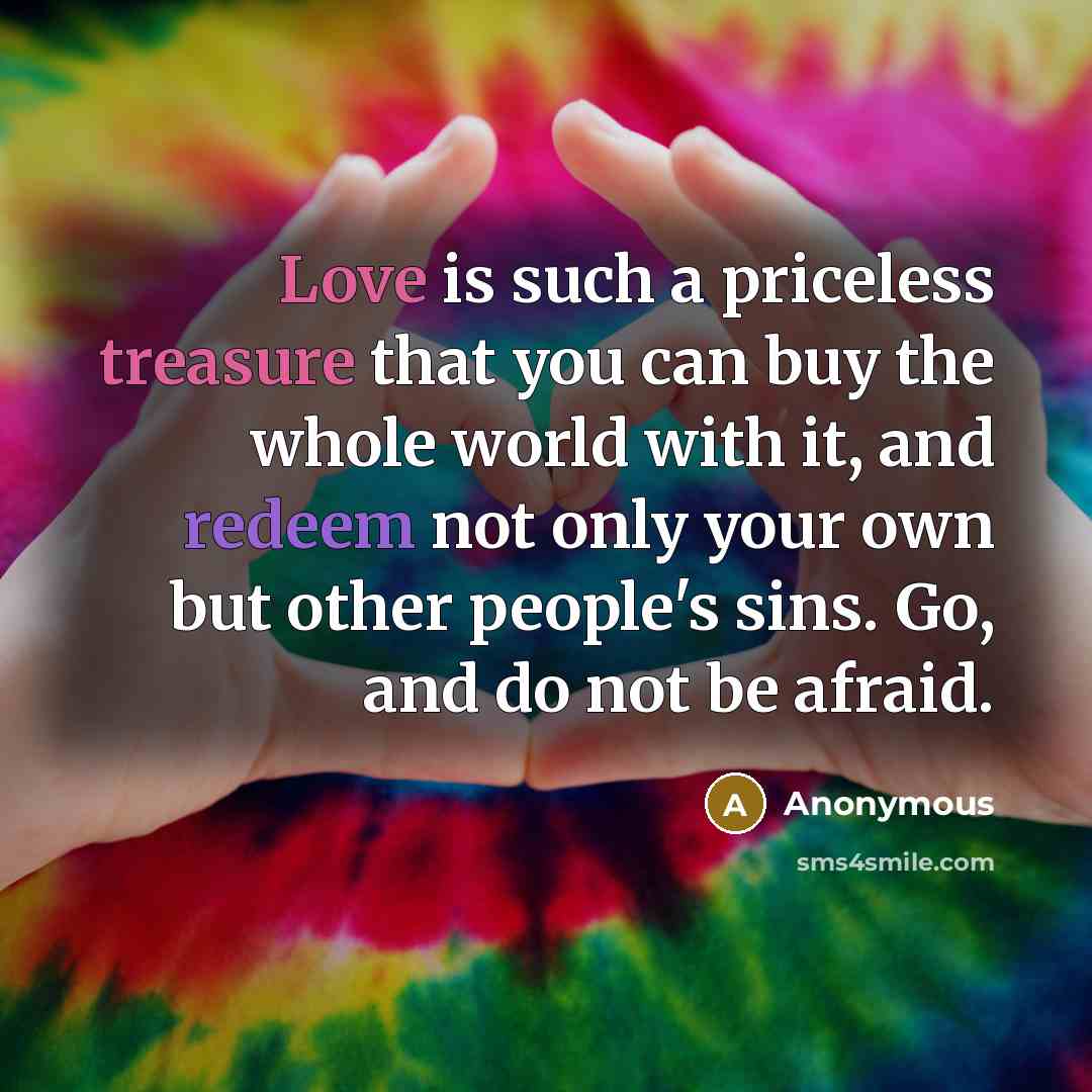 “Love is such a priceless treasure that you can buy the whole world with it, and redeem not only your own but other people's sins. Go, and do not be afraid.” quote by Anonymous