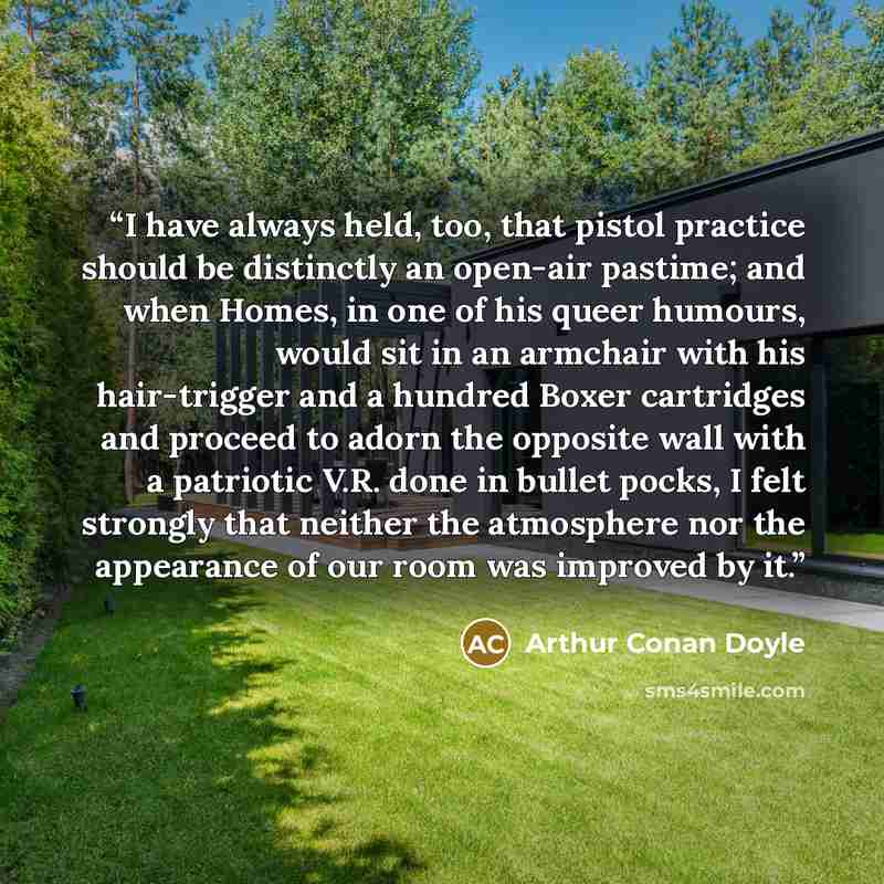 “I have always held, too, that pistol practice should be distinctly an open-air pastime; and when Homes, in one of his queer humours, would sit in an armchair with his hair-trigger and a hundred Boxer cartridges and proceed to adorn the opposite wall with a patriotic V.R. done in bullet pocks, I…” quote by Arthur Conan Doyle