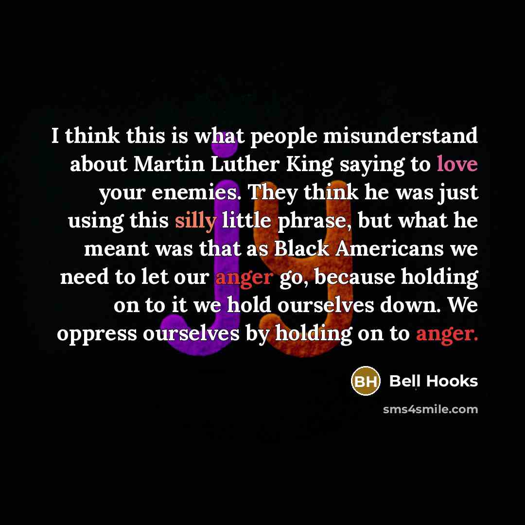 “I think this is what people misunderstand about Martin Luther King saying to love your enemies. They think he was just using this silly little phrase, but what he meant was that as Black Americans we need to let our anger go, because holding on to it we hold ourselves down. We oppress ourselves by…” quote by Bell Hooks
