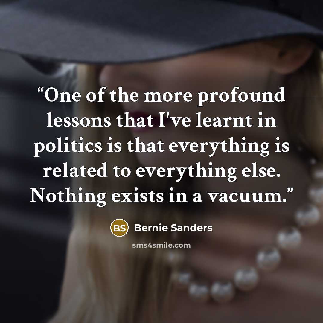 “One of the more profound lessons that I've learnt in politics is that everything is related to everything else. Nothing exists in a vacuum.” quote by Bernie Sanders