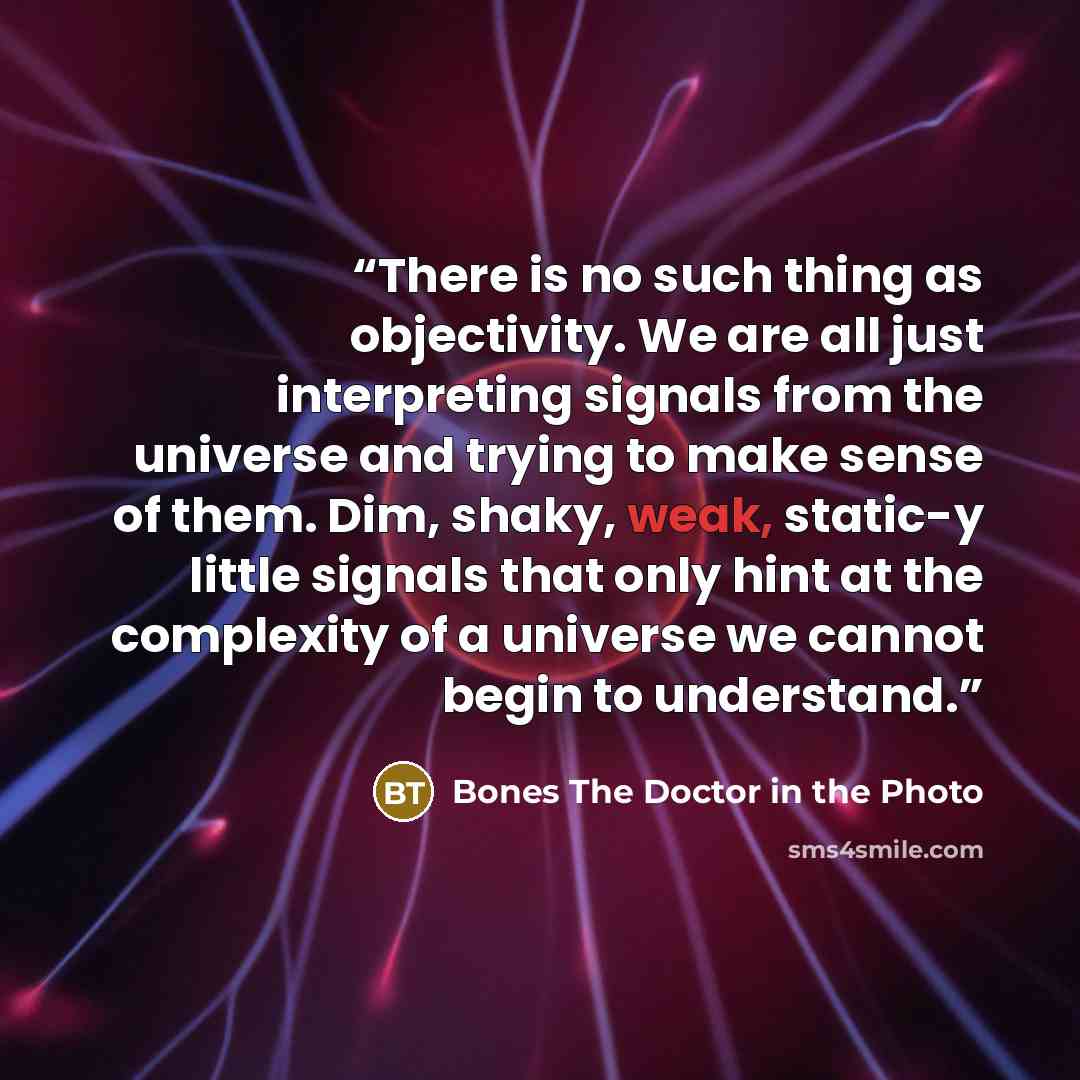 “There is no such thing as objectivity. We are all just interpreting signals from the universe and trying to make sense of them. Dim, shaky, weak, static-y little signals that only hint at the complexity of a universe we cannot begin to understand.” quote by Bones The Doctor in the Photo