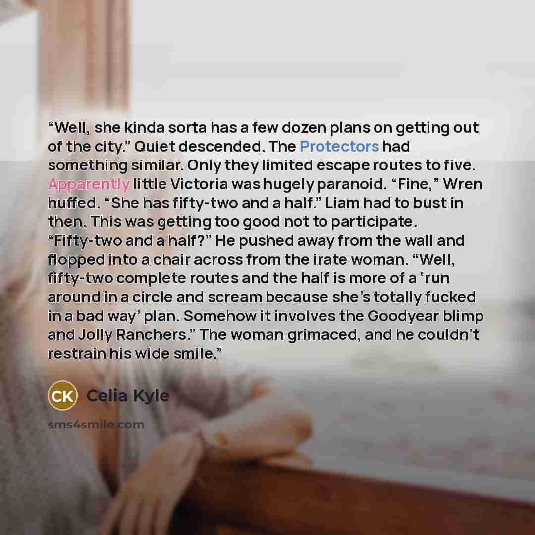 “Well, she kinda sorta has a few dozen plans on getting out of the city.” Quiet descended. The Protectors had something similar. Only they limited escape routes to five. Apparently little Victoria was hugely paranoid. “Fine,” Wren huffed. “She has fifty-two and a half.” Liam had to bust in then…” quote by Celia Kyle
