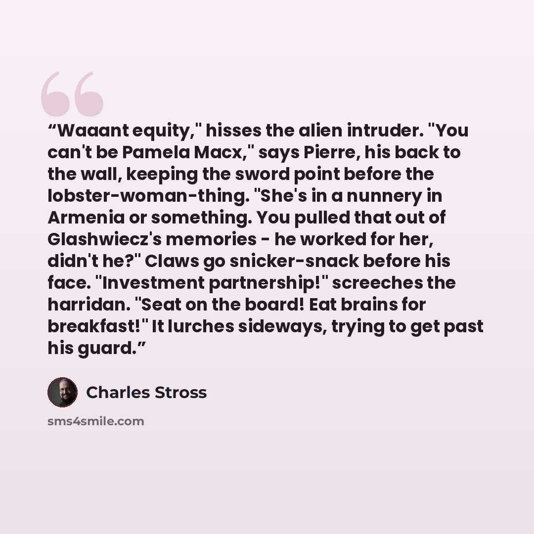 “Waaant equity," hisses the alien intruder. "You can't be Pamela Macx," says Pierre, his back to the wall, keeping the sword point before the lobster-woman-thing. "She's in a nunnery in Armenia or something. You pulled that out of Glashwiecz's memories - he worked for her, didn't he?" Claws go…” quote by Charles Stross
