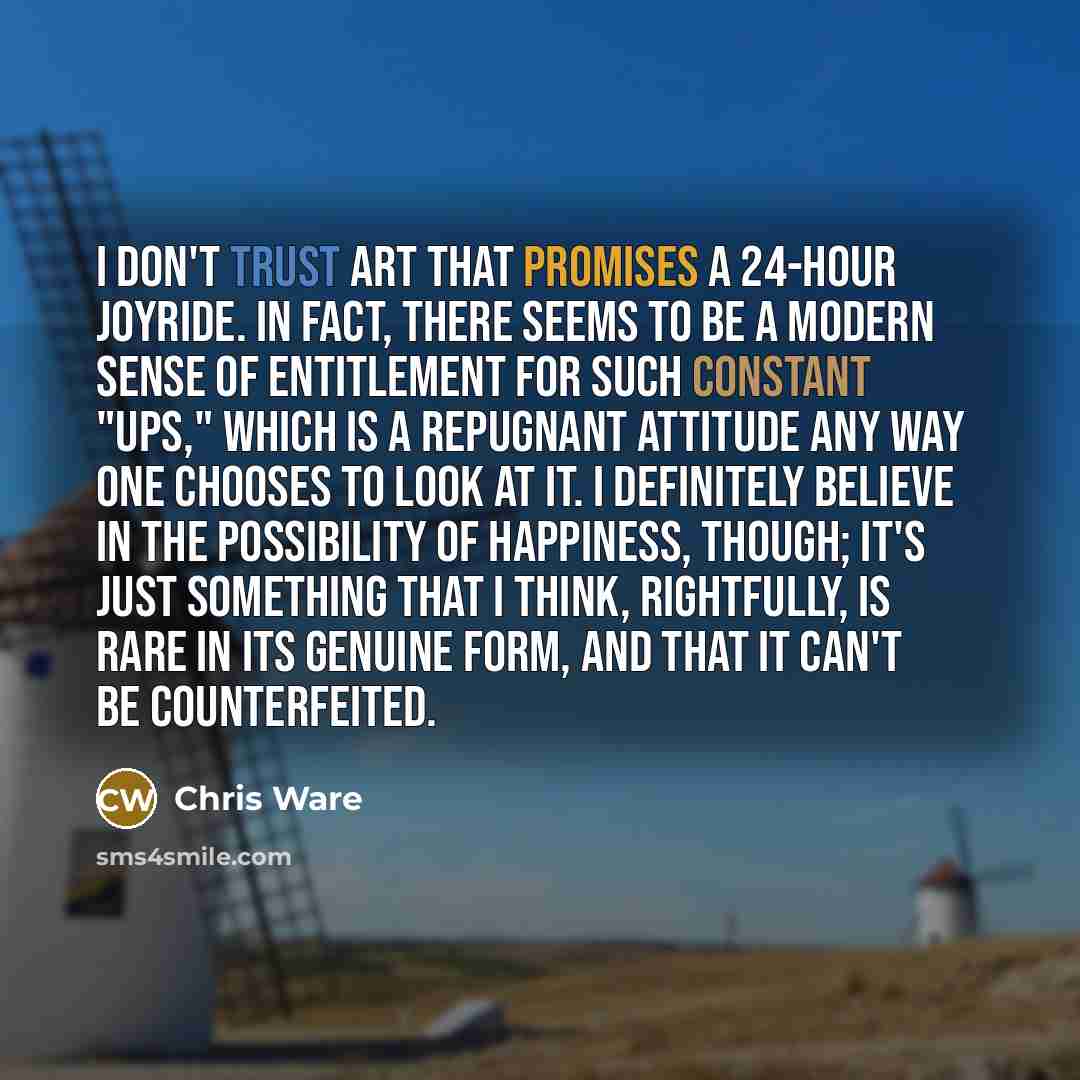 “I don't trust art that promises a 24-hour joyride. In fact, there seems to be a modern sense of entitlement for such constant "ups," which is a repugnant attitude any way one chooses to look at it. I definitely believe in the possibility of happiness, though; it's just something that I think…” quote by Chris Ware