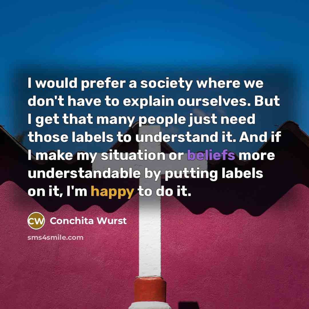 “I would prefer a society where we don't have to explain ourselves. But I get that many people just need those labels to understand it. And if I make my situation or beliefs more understandable by putting labels on it, I'm happy to do it.” quote by Conchita Wurst