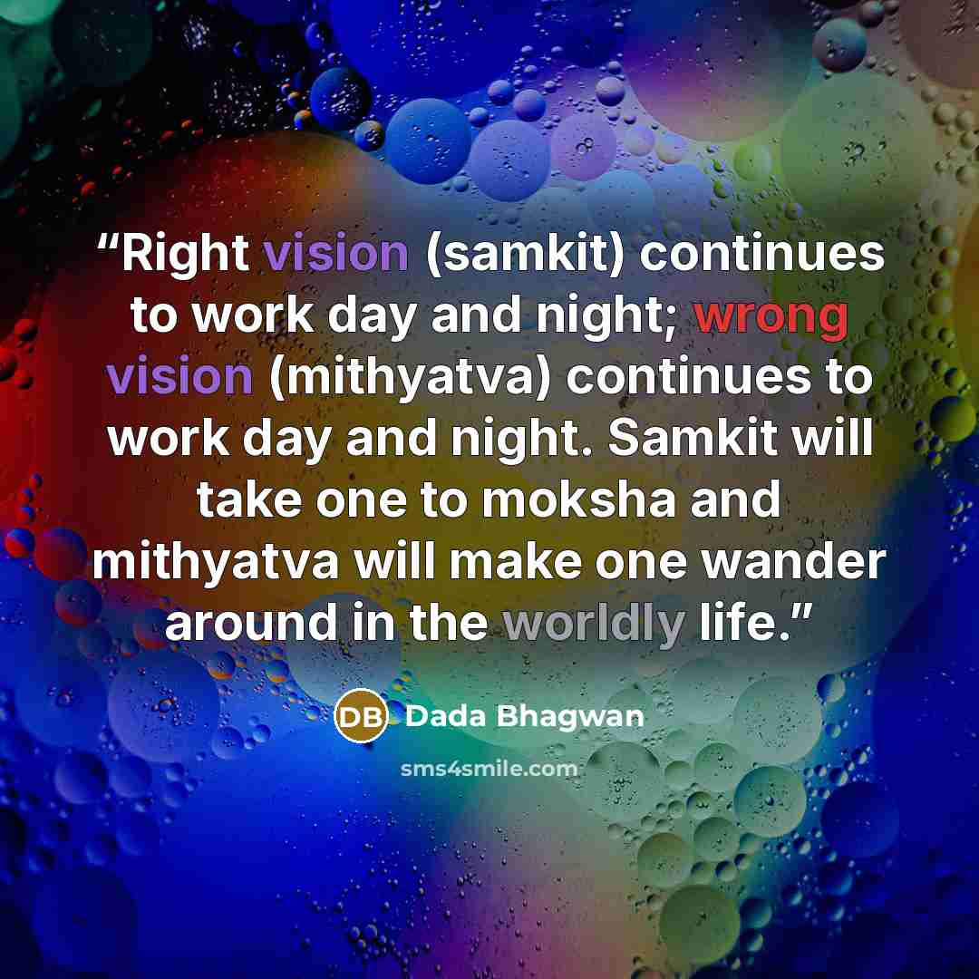 “Right vision (samkit) continues to work day and night; wrong vision (mithyatva) continues to work day and night. Samkit will take one to moksha and mithyatva will make one wander around in the worldly life.” quote by Dada Bhagwan