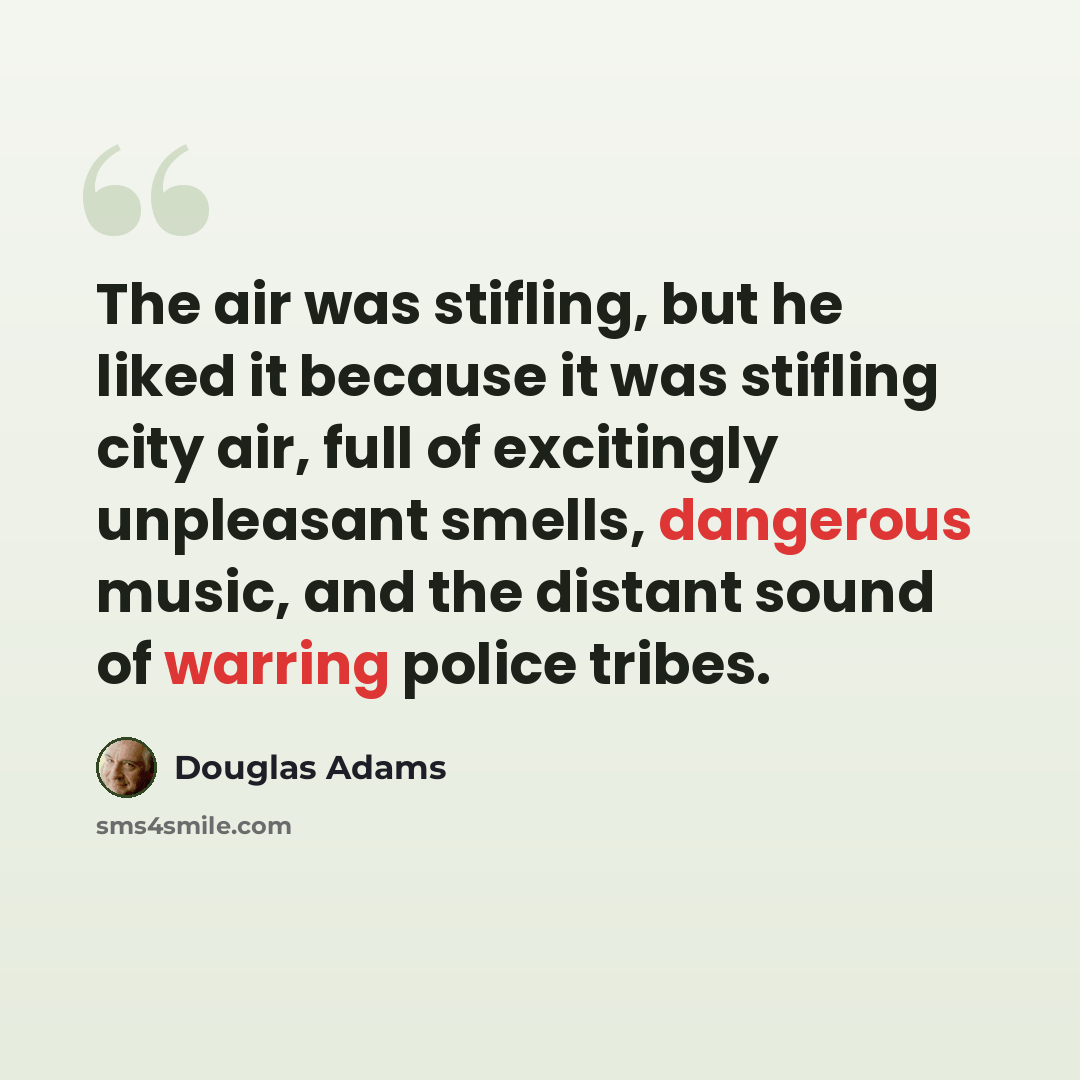 “The air was stifling, but he liked it because it was stifling city air, full of excitingly unpleasant smells, dangerous music, and the distant sound of warring police tribes.” quote by Douglas Adams