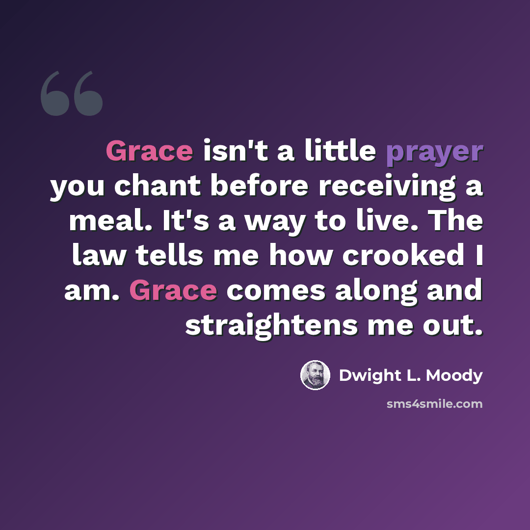 “Grace isn't a little prayer you chant before receiving a meal. It's a way to live. The law tells me how crooked I am. Grace comes along and straightens me out.” quote by Dwight L. Moody