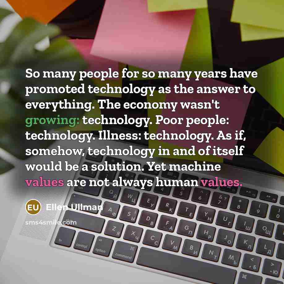 “So many people for so many years have promoted technology as the answer to everything. The economy wasn't growing: technology. Poor people: technology. Illness: technology. As if, somehow, technology in and of itself would be a solution. Yet machine values are not always human values.” quote by Ellen Ullman