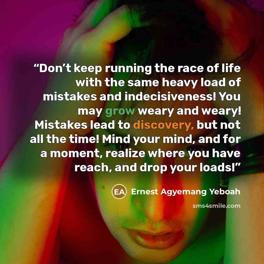“Don’t keep running the race of life with the same heavy load of mistakes and indecisiveness! You may grow weary and weary! Mistakes lead to discovery, but not all the time! Mind your mind, and for a moment, realize where you have reach, and drop your loads!” quote by Ernest Agyemang Yeboah