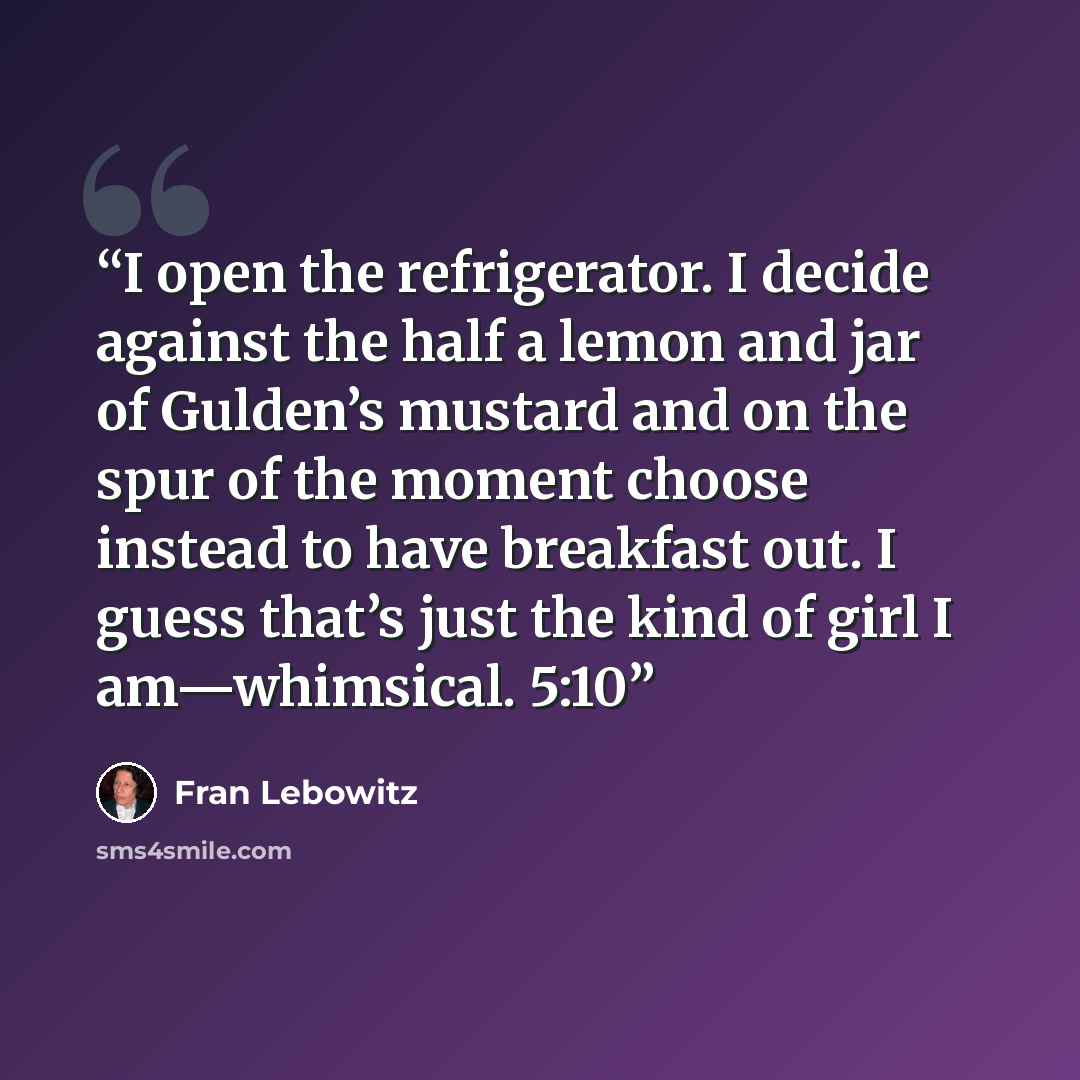 “I open the refrigerator. I decide against the half a lemon and jar of Gulden’s mustard and on the spur of the moment choose instead to have breakfast out. I guess that’s just the kind of girl I am—whimsical. 5:10” quote by Fran Lebowitz