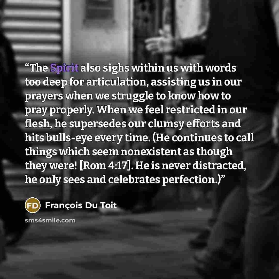 “The Spirit also sighs within us with words too deep for articulation, assisting us in our prayers when we struggle to know how to pray properly. When we feel restricted in our flesh, he supersedes our clumsy efforts and hits bulls-eye every time. (He continues to call things which seem nonexistent…” quote by François Du Toit