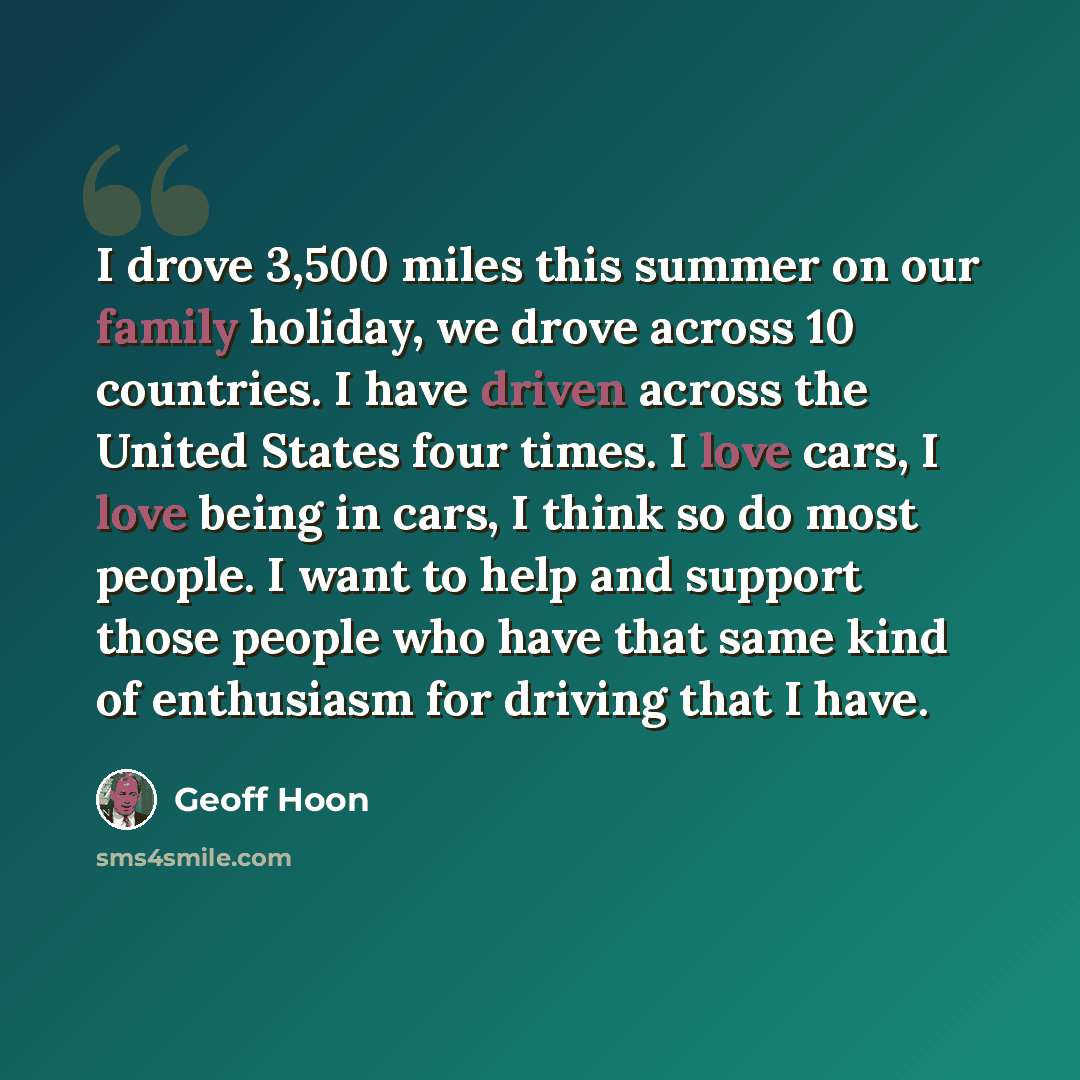 “I drove 3,500 miles this summer on our family holiday, we drove across 10 countries. I have driven across the United States four times. I love cars, I love being in cars, I think so do most people. I want to help and support those people who have that same kind of enthusiasm for driving that I have.” quote by Geoff Hoon
