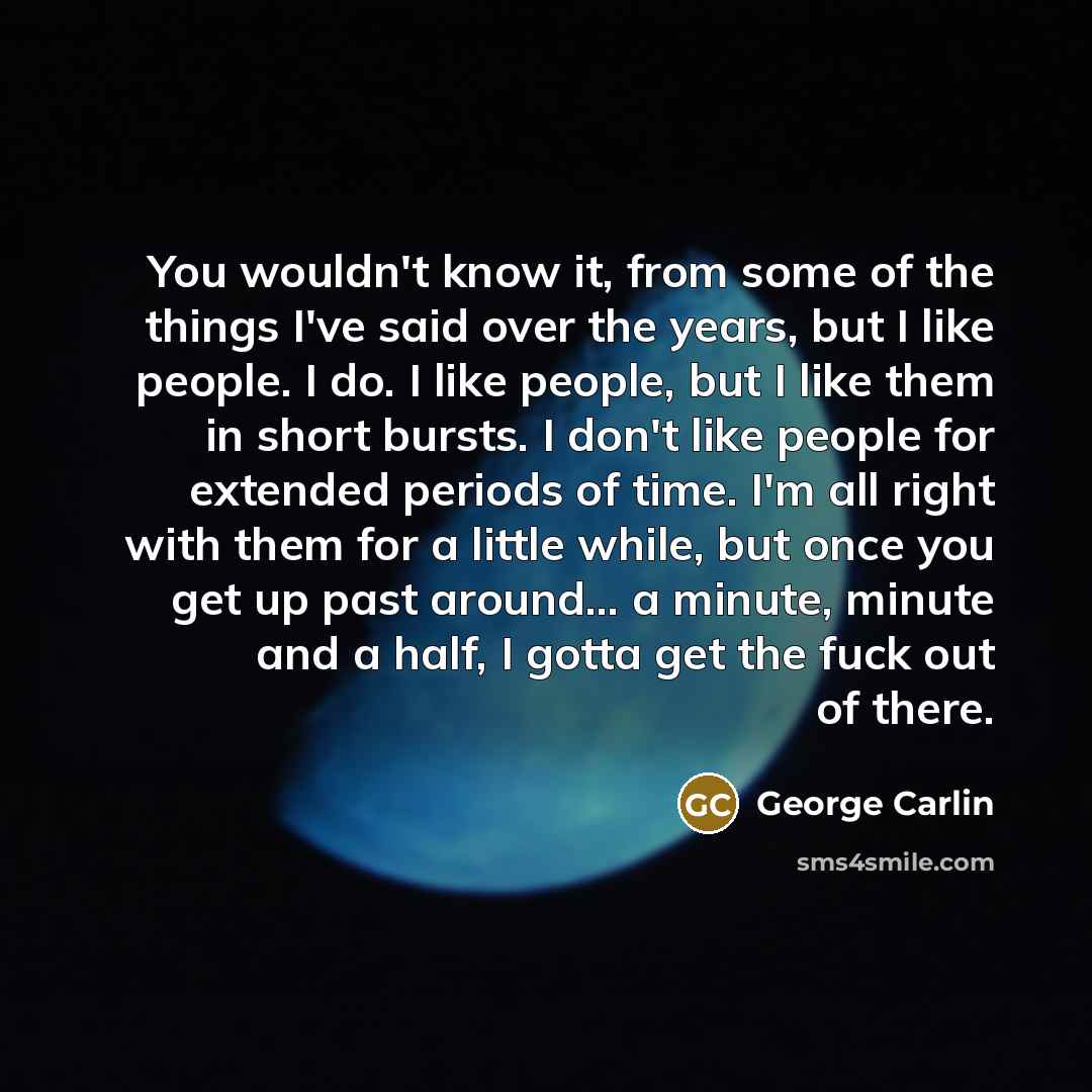 “You wouldn't know it, from some of the things I've said over the years, but I like people. I do. I like people, but I like them in short bursts. I don't like people for extended periods of time. I'm all right with them for a little while, but once you get up past around... a minute, minute and a…” quote by George Carlin