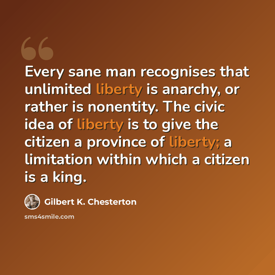 “Every sane man recognises that unlimited liberty is anarchy, or rather is nonentity. The civic idea of liberty is to give the citizen a province of liberty; a limitation within which a citizen is a king.” quote by Gilbert K. Chesterton