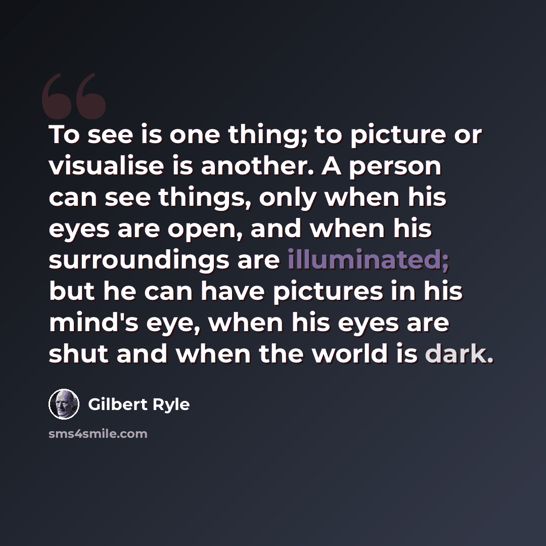 “To see is one thing; to picture or visualise is another. A person can see things, only when his eyes are open, and when his surroundings are illuminated; but he can have pictures in his mind's eye, when his eyes are shut and when the world is dark.” quote by Gilbert Ryle