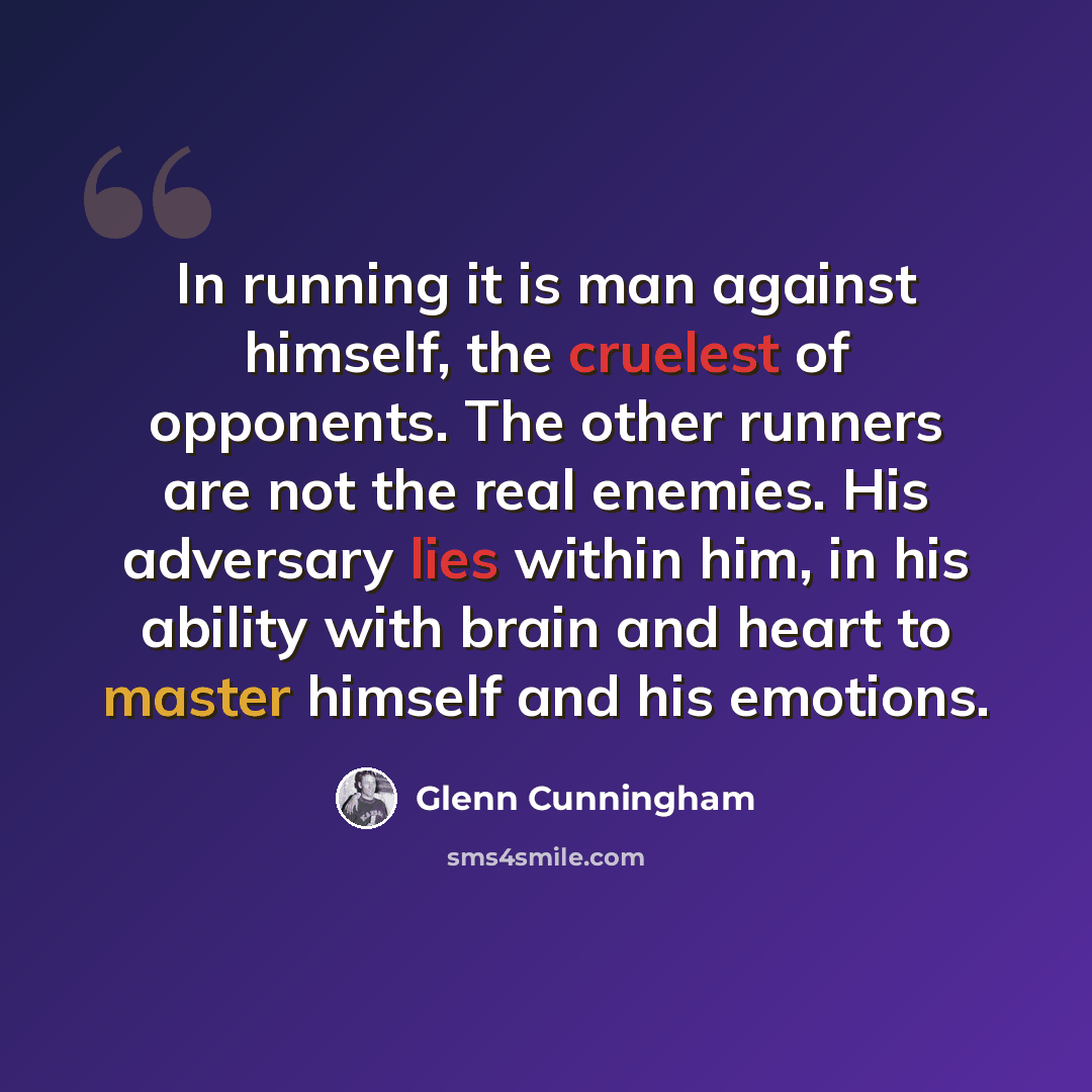 “In running it is man against himself, the cruelest of opponents. The other runners are not the real enemies. His adversary lies within him, in his ability with brain and heart to master himself and his emotions.” quote by Glenn Cunningham