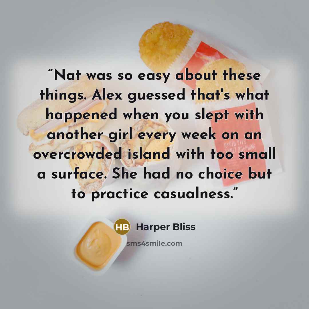 “Nat was so easy about these things. Alex guessed that's what happened when you slept with another girl every week on an overcrowded island with too small a surface. She had no choice but to practice casualness.” quote by Harper Bliss