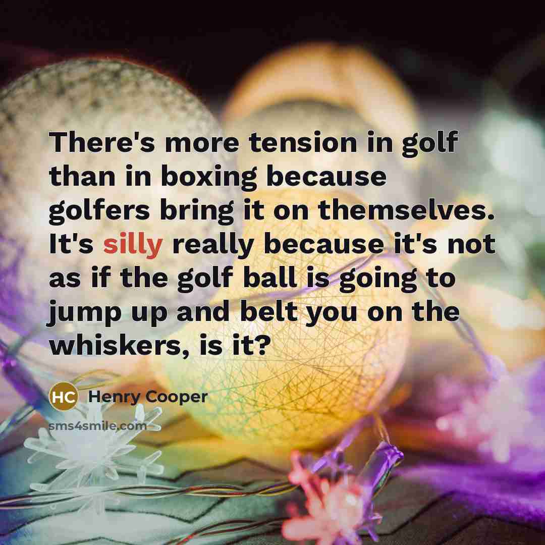 “There's more tension in golf than in boxing because golfers bring it on themselves. It's silly really because it's not as if the golf ball is going to jump up and belt you on the whiskers, is it?” quote by Henry Cooper