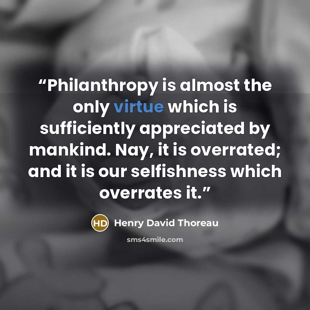 “Philanthropy is almost the only virtue which is sufficiently appreciated by mankind. Nay, it is overrated; and it is our selfishness which overrates it.” quote by Henry David Thoreau